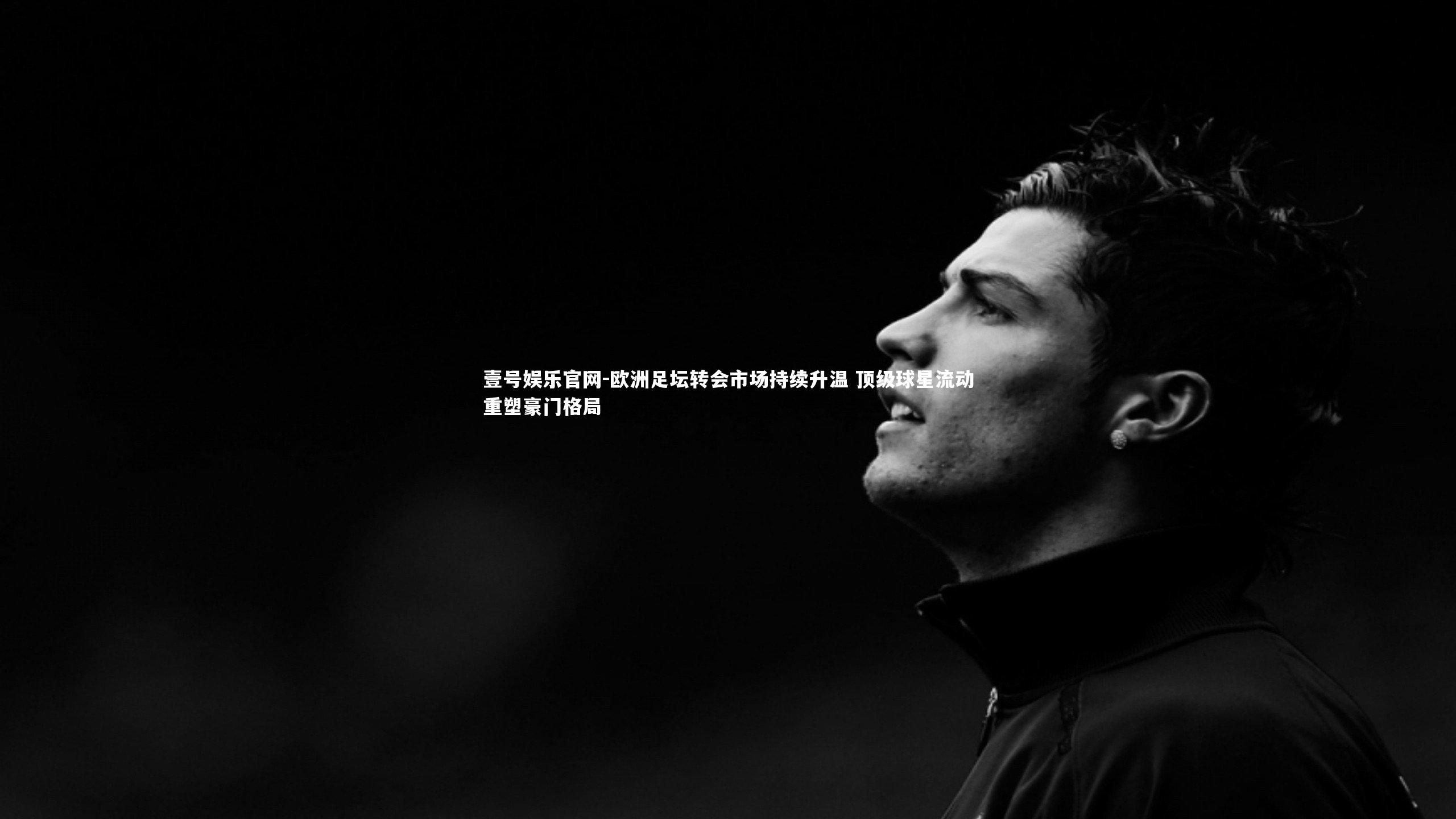 欧洲足坛转会市场持续升温 顶级球星流动重塑豪门格局